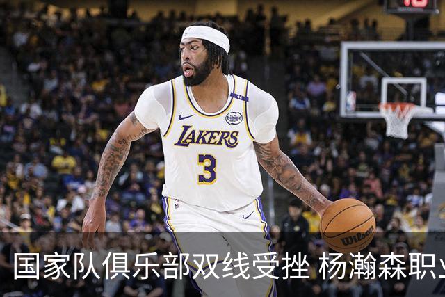国家队俱乐部双线受挫 杨瀚森职业生涯进入至暗时刻？